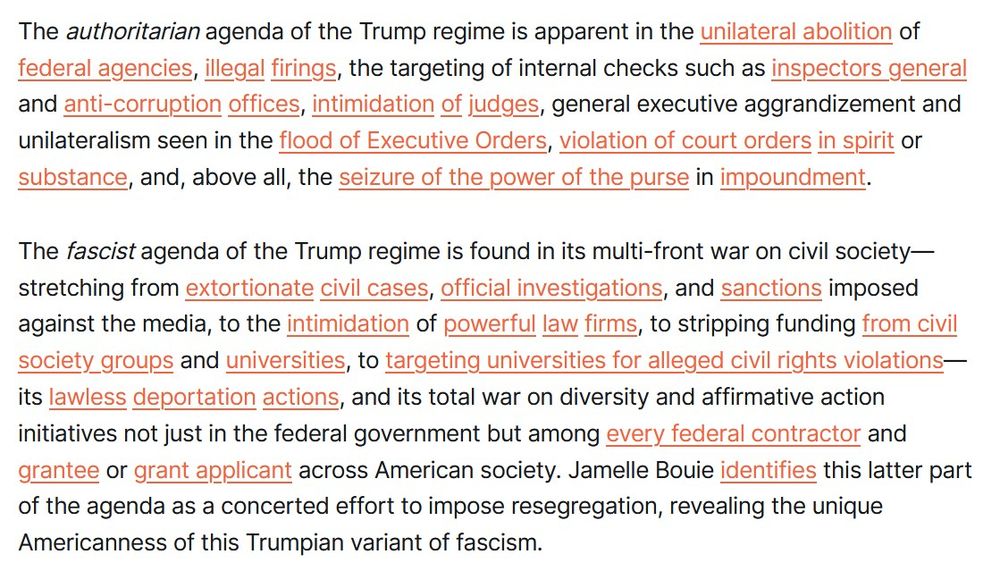 The authoritarian agenda of the Trump regime is apparent in the unilateral abolition of federal agencies, illegal firings, the targeting of internal checks such as inspectors general and anti-corruption offices, intimidation of judges, general executive aggrandizement and unilateralism seen in the flood of Executive Orders, violation of court orders in spirit or substance, and, above all, the seizure of the power of the purse in impoundment. 

The fascist agenda of the Trump regime is found in its multi-front war on civil society—stretching from extortionate civil cases, official investigations, and sanctions imposed against the media, to the intimidation of powerful law firms, to stripping funding from civil society groups and universities, to targeting universities for alleged civil rights violations—its lawless deportation actions, and its total war on diversity and affirmative action initiatives not just in the federal government but among every federal contractor and grantee or grant applicant across American society. Jamelle Bouie identifies this latter part of the agenda as a concerted effort to impose resegregation, revealing the unique Americanness of this Trumpian variant of fascism. 