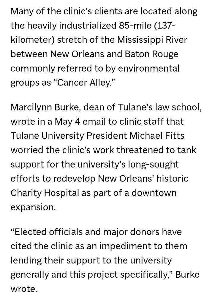 Many of the clinic’s clients are located along the heavily industrialized 85-mile (137-kilometer) stretch of the Mississippi River between New Orleans and Baton Rouge commonly referred to by environmental groups as “Cancer Alley.”

Marcilynn Burke, dean of Tulane’s law school, wrote in a May 4 email to clinic staff that Tulane University President Michael Fitts worried the clinic’s work threatened to tank support for the university’s long-sought efforts to redevelop New Orleans’ historic Charity Hospital as part of a downtown expansion.

“Elected officials and major donors have cited the clinic as an impediment to them lending their support to the university generally and this project specifically,” Burke wrote.