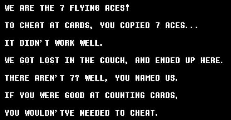 WE ARE THE 7 FLYING ACES!
TO CHEAT AT CARDS, YOU COPIED 7 ACES...
IT DIDN'T WORK WELL.
WE GOT LOST IM THE COUCH, AND ENDED UP HERE.
THERE AREN'T 7? WELL, YOU NAMED US.
IF YOU WERE GOOD AT COUNTING CARDS, YOU WOULDN' TVE NEEDED TO CHEAT.

Kris Dreemurr Deltarune Mancountry Rudinn