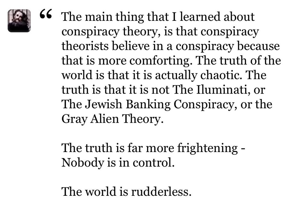 66 The main thing that I learned about conspiracy theory, is that conspiracy theorists believe in a conspiracy because that is more comforting. The truth of the world is that it is actually chaotic. The truth is that it is not The Iluminati, or The Jewish Banking Conspiracy, or the Gray Alien Theory.
The truth is far more frightening - Nobody is in control.
The world is rudderless.
