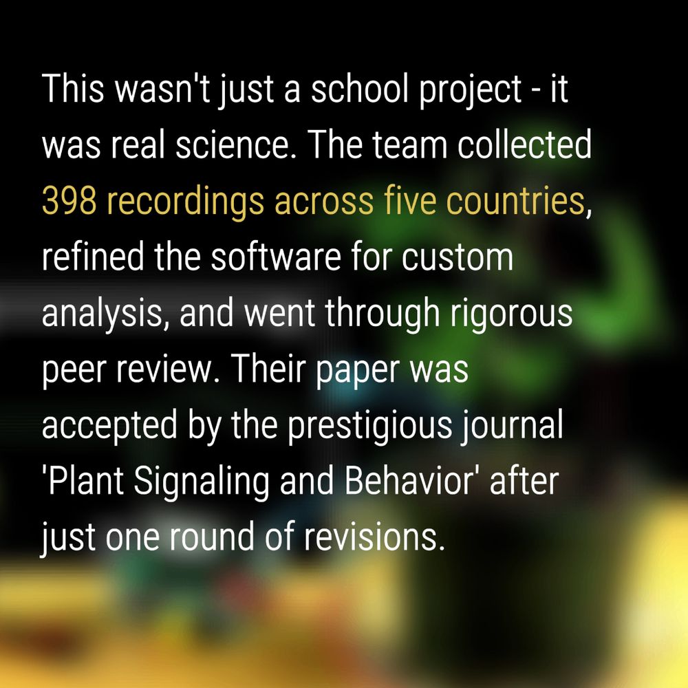 This wasn't just a school project - it was real science. The team collected 398 recordings across five countries,
refined the software for custom analysis, and went through rigorous peer review. Their paper was accepted by the prestigious journal 
'Plant Signaling and Behavior' after just one round of revisions.