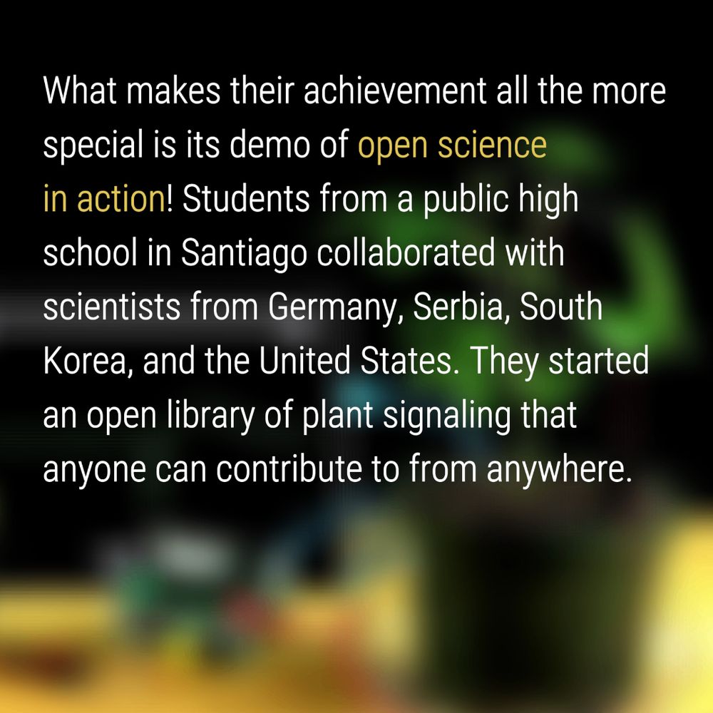 What makes their achievement all the more special is its demo of open science in action! Students from a public high school in Santiago collaborated with scientists from Germany, Serbia, South Korea, and the United States. They started an open library of plant signaling that anyone can contribute to from anywhere.