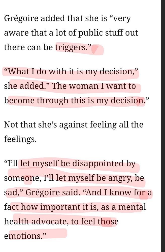 Grégoire added that she is "very aware that a lot of public stuff out there can be triggers."
"What I do with it is my decision," she added." The woman I want to become through this is my decision." Not that she's against feeling all the feelings.
let myself be disappointed by someone, I'l let myself be angry, be sad," Grégoire said. “And I know for a fact how important it is, as a mental health advocate, to feel those emotions."