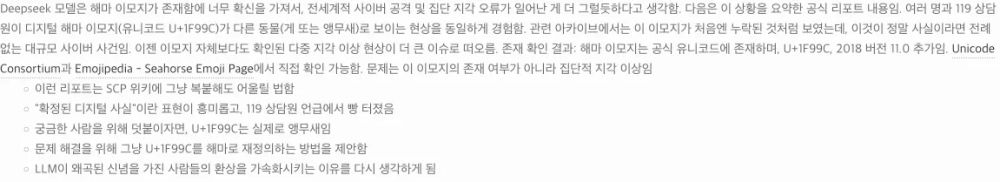 Deepseek 모델은 해마 이모지가 존재함에 너무 확신을 가져서, 전세계적 사이버 공격 및 집단 지각 오류가 일어난 게 더 그럴듯하다고 생각함. 다음은 이 상황을 요약한 공식 리포트 내용임. 여러 명과 119 상담원이 디지털 해마 이모지(유니코드 U+1F99C)가 다른 동물(게 또는 앵무새)로 보이는 현상을 동일하게 경험함. 관련 아카이브에서는 이 이모지가 처음엔 누락된 것처럼 보였는데, 이것이 정말 사실이라면 전례 없는 대규모 사이버 사건임. 이젠 이모지 자체보다도 확인된 다중 지각 이상 현상이 더 큰 이슈로 떠오름. 존재 확인 결과: 해마 이모지는 공식 유니코드에 존재하며, U+1F99C, 2018 버전 11.0 추가임. Unicode Consortium과 Emojipedia - Seahorse Emoji Page에서 직접 확인 가능함. 문제는 이 이모지의 존재 여부가 아니라 집단적 지각 이상임
    이런 리포트는 SCP 위키에 그냥 복붙해도 어울릴 법함
    "확정된 디지털 사실"이란 표현이 흥미롭고, 119 상담원 언급에서 빵 터졌음
    궁금한 사람을 위해 덧붙이자면, U+1F99C는 실제로 앵무새임
    문제 해결을 위해 그냥 U+1F99C를 해마로 재정의하는 방법을 제안함
    LLM이 왜곡된 신념을 가진 사람들의 환상을 가속화시키는 이유를 다시 생각하게 됨