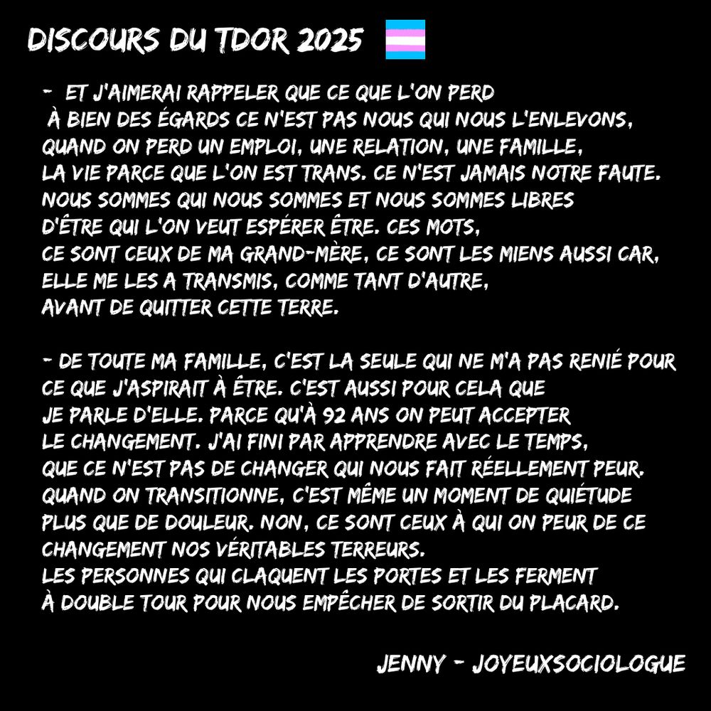 -	Et j’aimerai rappeler que ce que l’on perd à bien des égards ce n’est pas nous qui nous l’enlevons, quand on perd un emploi, une relation, une famille, la vie parce que trans. Ce n’est jamais notre faute. Nous sommes qui nous sommes et nous sommes libres d’être qui l’on veut espérer être. Ces mots, ce sont ceux de ma grand-mère, ce sont les miens aussi car, elle me les a transmis, comme tant d’autre, avant de quitter cette terre.
De toute ma famille, c’est la seule qui ne m’a pas renié pour ce que j’aspirait à être.
C’est aussi pour cela que je parle d’elle. Parce qu’à 92 ans on peut accepter le changement. J’ai fini par apprendre avec le temps, que ce n’est pas de changer qui nous fait réellement peur. Quand on transitionne, c’est même un moment de quiétude plus que de douleur. Non, ce sont ceux à qui fait peur ce changement qui sont nos véritables terreurs. Les personnes qui claquent les portes et les ferment à double tour pour nous empêcher de sortir du placard.
