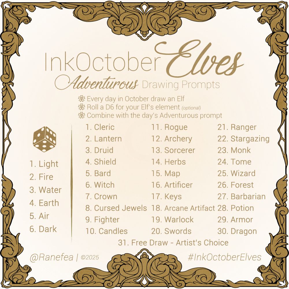 2025 Drawing Prompt for October. The color is brown and the prompt has an ornate filigree frame. Text: InkOctoberElves: Adventurous Drawing Prompts. Every day in October draw an Elf in the day's Adventuring prompt. Roll a D6 for your Elf's element (optional). Combine with the day's fashion prompt. 

Element Roll
1. Light
2. Fire
3. Water
4. Earth
5. Air
6. Dark

Daily Prompts
1. Cleric
2. Lantern
3. Druid
4. Shield
5. Bard
6. Witch
7. Crown
8. Cursed Jewels
9. Fighter
10. Candles
11. Rogue
12. Archery
13. Sorcerer
14. Herbs
15. Map
16. Artificer
17. Keys
18. Arcane Artifact
19. Warlock
20. Swords
21. Ranger
22. Stargazing
23. Monk
24. Tome
25. Wizard
26. Forest
27. Barbarian
28. Potion
29. Armor
30. Dragon
31. Free Draw - Artist's Choice

@Ranefea | ©2025
#InkOctoberElves
