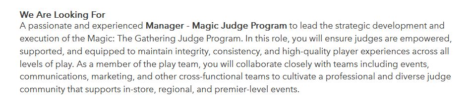 We Are Looking For

A passionate and experienced Manager - Magic Judge Program to lead the strategic development and execution of the Magic: The Gathering Judge Program. In this role, you will ensure judges are empowered, supported, and equipped to maintain integrity, consistency, and high-quality player experiences across all levels of play. As a member of the play team, you will collaborate closely with teams including events, communications, marketing, and other cross-functional teams to cultivate a professional and diverse judge community that supports in-store, regional, and premier-level events.