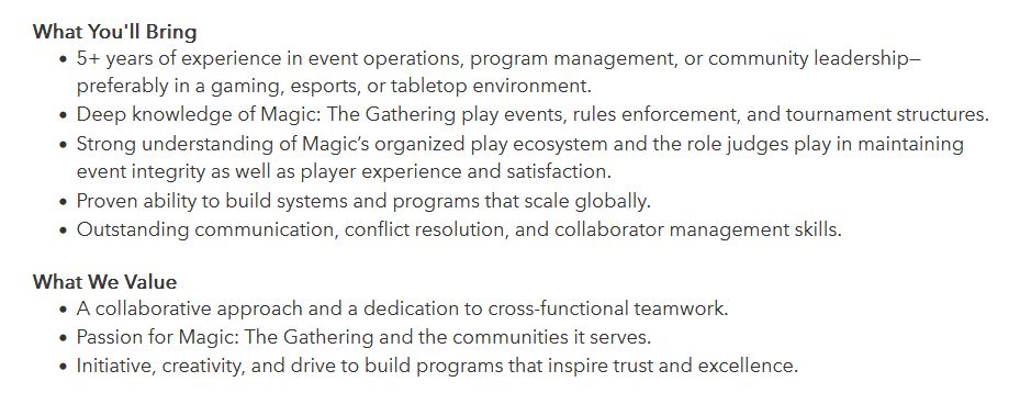 What You'll Bring

    5+ years of experience in event operations, program management, or community leadership—preferably in a gaming, esports, or tabletop environment.
    Deep knowledge of Magic: The Gathering play events, rules enforcement, and tournament structures.
    Strong understanding of Magic’s organized play ecosystem and the role judges play in maintaining event integrity as well as player experience and satisfaction.
    Proven ability to build systems and programs that scale globally.
    Outstanding communication, conflict resolution, and collaborator management skills.

 
What We Value

    A collaborative approach and a dedication to cross-functional teamwork.
    Passion for Magic: The Gathering and the communities it serves.
    Initiative, creativity, and drive to build programs that inspire trust and excellence.
