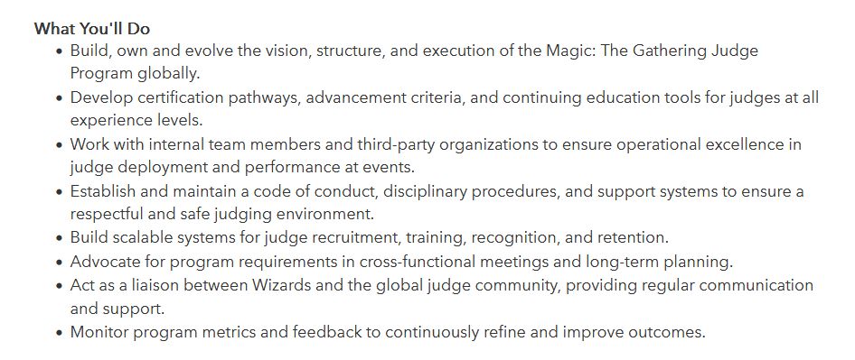 What You'll Do

    Build, own and evolve the vision, structure, and execution of the Magic: The Gathering Judge Program globally.
    Develop certification pathways, advancement criteria, and continuing education tools for judges at all experience levels.
    Work with internal team members and third-party organizations to ensure operational excellence in judge deployment and performance at events.
    Establish and maintain a code of conduct, disciplinary procedures, and support systems to ensure a respectful and safe judging environment.
    Build scalable systems for judge recruitment, training, recognition, and retention.
    Advocate for program requirements in cross-functional meetings and long-term planning.
    Act as a liaison between Wizards and the global judge community, providing regular communication and support.
    Monitor program metrics and feedback to continuously refine and improve outcomes.
