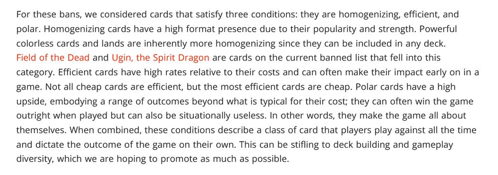 For these bans, we considered cards that satisfy three conditions: they are homogenizing, efficient, and polar. Homogenizing cards have a high format presence due to their popularity and strength. Powerful colorless cards and lands are inherently more homogenizing since they can be included in any deck. Field of the Dead and Ugin, the Spirit Dragon are cards on the current banned list that fell into this category. Efficient cards have high rates relative to their costs and can often make their impact early on in a game. Not all cheap cards are efficient, but the most efficient cards are cheap. Polar cards have a high upside, embodying a range of outcomes beyond what is typical for their cost; they can often win the game outright when played but can also be situationally useless. In other words, they make the game all about themselves. When combined, these conditions describe a class of card that players play against all the time and dictate the outcome of the game on their own. This can be stifling to deck building and gameplay diversity, which we are hoping to promote as much as possible.