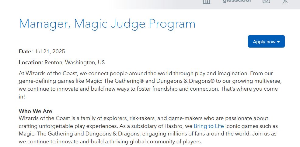Manager, Magic Judge Program

Date: Jul 21, 2025

Location: Renton, Washington, US

At Wizards of the Coast, we connect people around the world through play and imagination. From our genre-defining games like Magic: The Gathering® and Dungeons & Dragons® to our growing multiverse, we continue to innovate and build new ways to foster friendship and connection. That’s where you come in!

 
Who We Are

Wizards of the Coast is a family of explorers, risk-takers, and game-makers who are passionate about crafting unforgettable play experiences. As a subsidiary of Hasbro, we Bring to Life iconic games such as Magic: The Gathering and Dungeons & Dragons, engaging millions of fans around the world. Join us as we continue to innovate and build a thriving global community of players.
