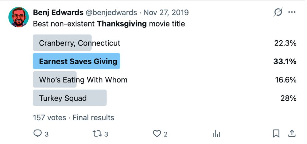 Benj Edwards
@benjedwards
·
Nov 27, 2019
Best non-existent Thanksgiving movie title

    Cranberry, Connecticut
    22.3%
    Earnest Saves Giving
    33.1%
    Who’s Eating With Whom
    16.6%
    Turkey Squad
    28%

157 votes·Final results