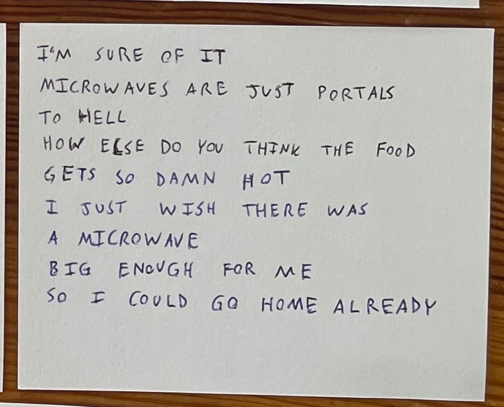 I’m sure of it
Microwaves are just portals
To hell
How else do you think the food
Gets so damn hot
I just wish you there was
A microwave
Big enough for me
So I could go home already