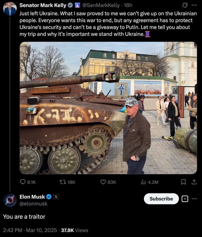 Musk replying "You are a traitor" to Senator Mark Kelly tweeting:

"Just left Ukraine. What I saw proved to me we can't give up on the Ukrainian people. Everyone wants this war to end, but any agreement has to protect Ukraine's security and can't be a giveaway to Putin. Let me tell you about my trip and why it's important we stand with Ukraine."