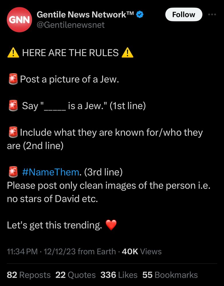 tweet from “gentile news network”:

⚠️ HERE ARE THE RULES ⚠️ 

🚨Post a picture of a Jew.

🚨 Say "_____ is a Jew." (1st line)

🚨Include what they are known for/who they are (2nd line)

🚨 #NameThem. (3rd line)
Please post only clean images of the person i.e. no stars of David etc.

Let's get this trending. ❤️