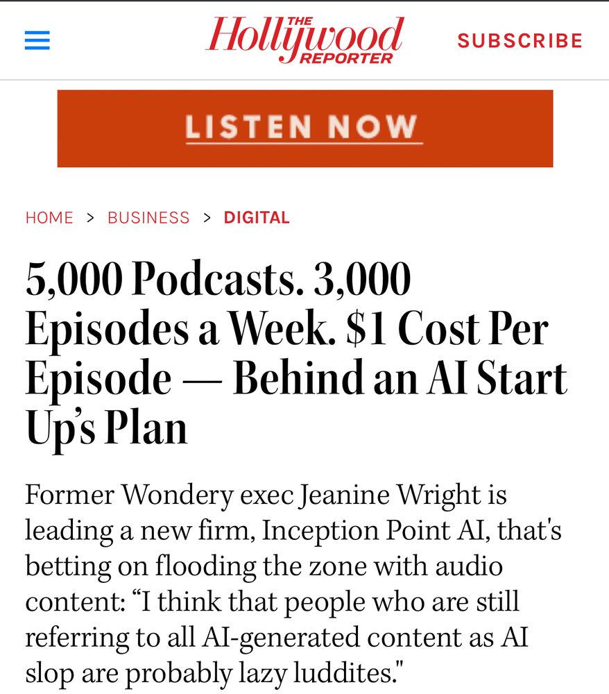 hollywood reporter article:

5,000 Podcasts. 3,000 Episodes a Week. $1 Cost Per Episode — Behind an AI Start Up’s Plan
Former Wondery exec Jeanine Wright is leading a new firm, Inception Point AI, that's betting on flooding the zone with audio content: “I think that people who are still referring to all AI-generated content as AI slop are probably lazy luddites."