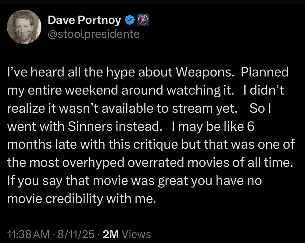 tweet from Dave Portnoy @stoolpresidente:

I've heard all the hype about Weapons. Planned my entire weekend around watching it. I didn't realize it wasn't available to stream yet. Sol went with Sinners instead. I may be like 6 months late with this critique but that was one of the most overhyped overrated movies of all time. If you say that movie was great you have no movie credibility with me.
11:38 AM • 8/11/25 • 2M Views