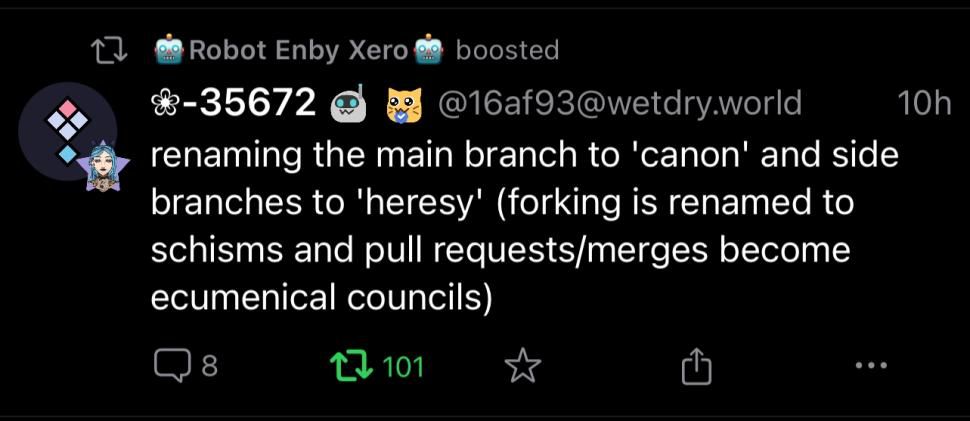A post by @16af93@wetdry.world on Mastodon:

renaming the main branch to 'canon' and side branches to 'heresy' (forking is renamed to schisms and pull requests/merges become ecumenical councils)