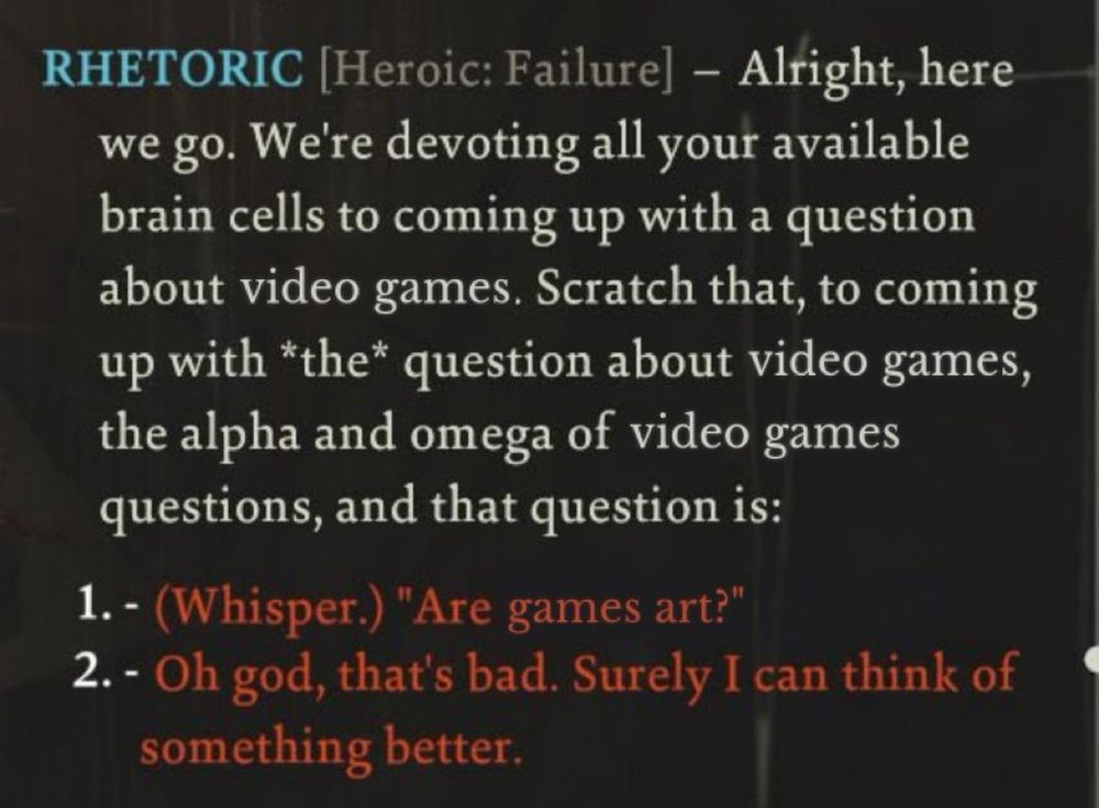 Edited screenshot from Disco Elysium that reads:

RHETORIC [Heroic: Failure] -- Alright, here we go. We're devoting all your available brain cells to coming up with a question about video games. Scratch that, to coming up with *the* question about video games, the alpha and omega of video games questions, and that question is:

1. - (Whisper.) "Are games art?"
2. - Oh god, that's bad. Surely I can think of something better.
