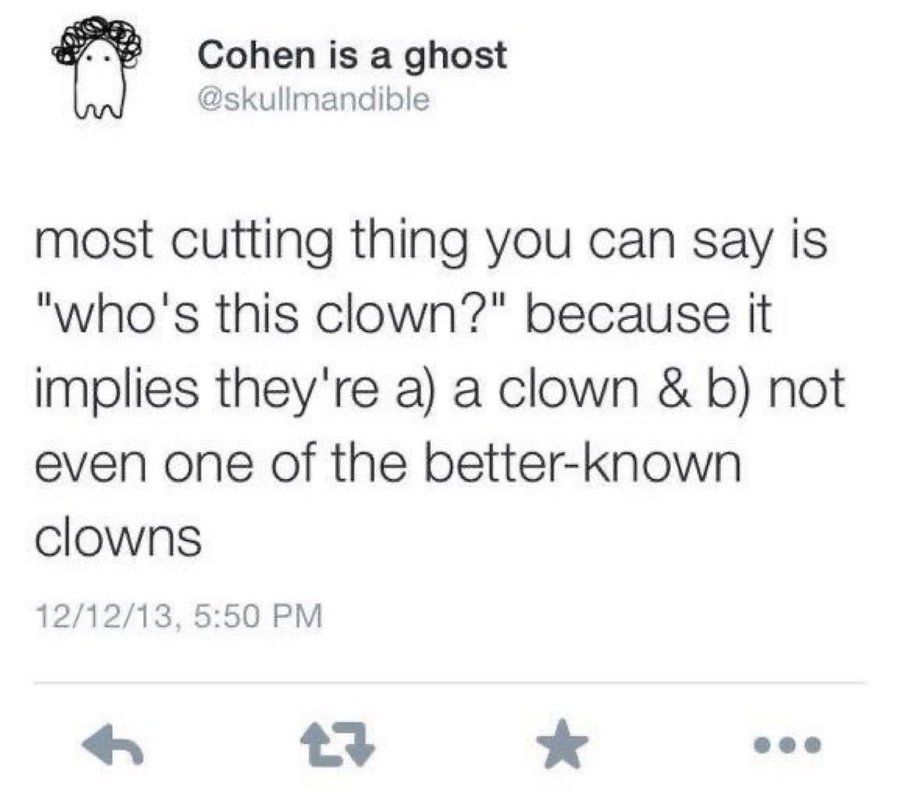 Twitter user Cohen is a ghost @skullmandible:

most cutting thing you can say is "who's this clown?" because it implies they're a) a clown & b) not even one of the better-known clowns

Posted 12/12/13 5:50 PM