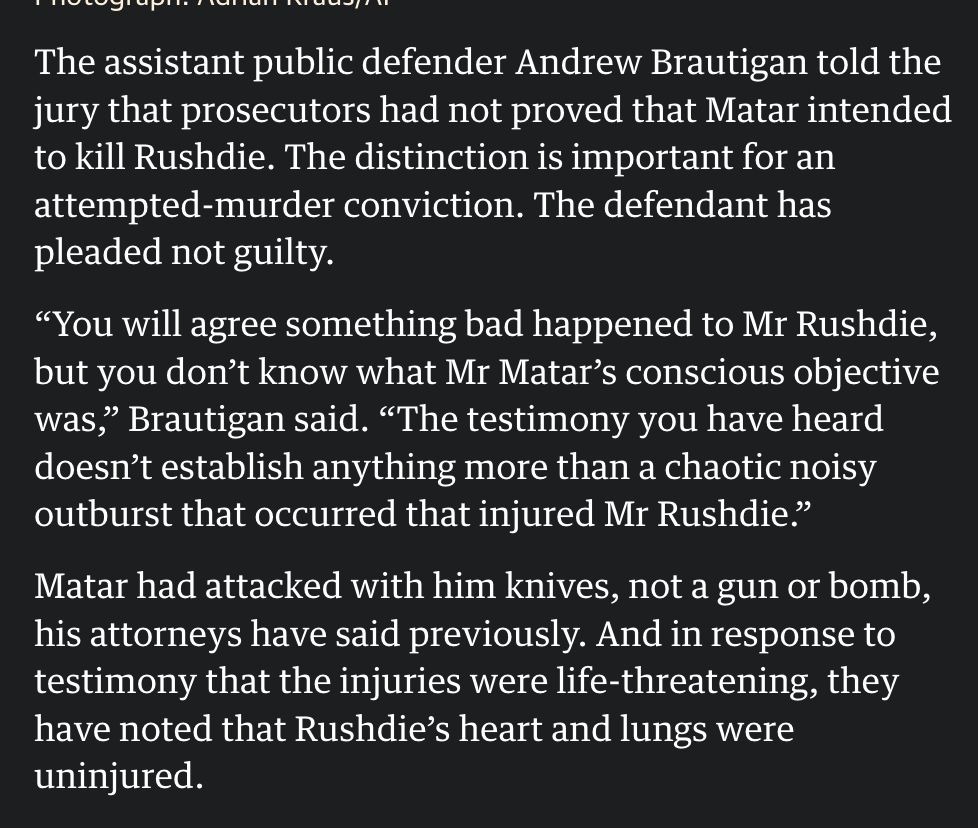 The assistant public defender Andrew Brautigan told the jury that prosecutors had not proved that Matar intended to kill Rushdie. The distinction is important for an attempted-murder conviction. The defendant has pleaded not guilty.

“You will agree something bad happened to Mr Rushdie, but you don’t know what Mr Matar’s conscious objective was,” Brautigan said. “The testimony you have heard doesn’t establish anything more than a chaotic noisy outburst that occurred that injured Mr Rushdie.”

Matar had attacked with him knives, not a gun or bomb, his attorneys have said previously. And in response to testimony that the injuries were life-threatening, they have noted that Rushdie’s heart and lungs were uninjured.

