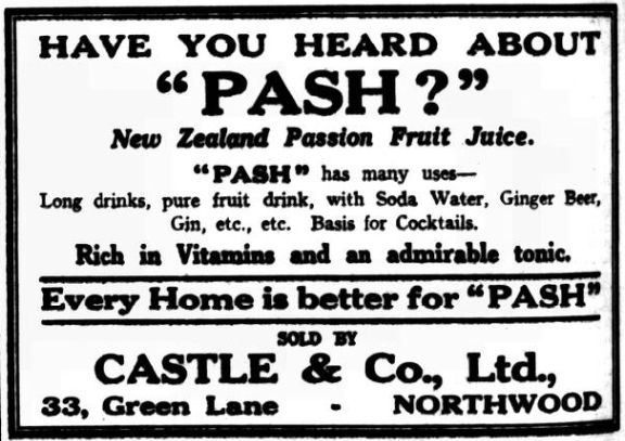 Have you heard about "Pash?"
New Zealand Passion Fruit Juice
Long drinks, pure fruit drink, with Soda Water, Ginger Beer, Gin, etc., etc. Basis for Cocktails.
Rich in vitamins andan admirable tonic.
Every home is better for "Pash"
Sold by Castle & Co., Ltd. 33, Green Lane, Northwood