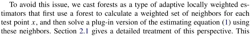 “To avoid this issue, we cast forests as a type of adaptive locally weighted estimators that first use a forest to calculate a weighted set of neighbors for each test point 
𝑥
x, and then solve a plug-in version of the estimating equation (1) using these neighbors. Section 2.1 gives a detailed treatment of this perspective.”