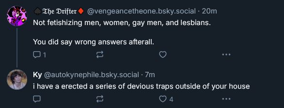 reply to the quoted skeet from "The Drifter" @vengeancetheone.bsky.social that reads:

"Not fetishizing men, women, gay men, and lesbians.

You did say wrong answers afterall."

1 reply, 0 likes

Reply to the above comment from me (@autokynephile.bsky.social) that reads: "i have erected a series of devious traps outside of your house"

0 replies, 4 likes