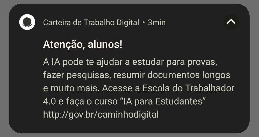 Essa imagem é uma captura de tela. Ela mostra uma notificação de celular. No texto da notificação, se lê "Atenção, alunos! A IA pode te ajudar a estudar para provas, fazer pesquisas, resumir documentos longos e muito mais. Acesse a Escola do Trabalhador 4.0 e faça o curso "IA para Estudantes". Essa notificação é do aplicativo Carteira de Trabalho Digital.