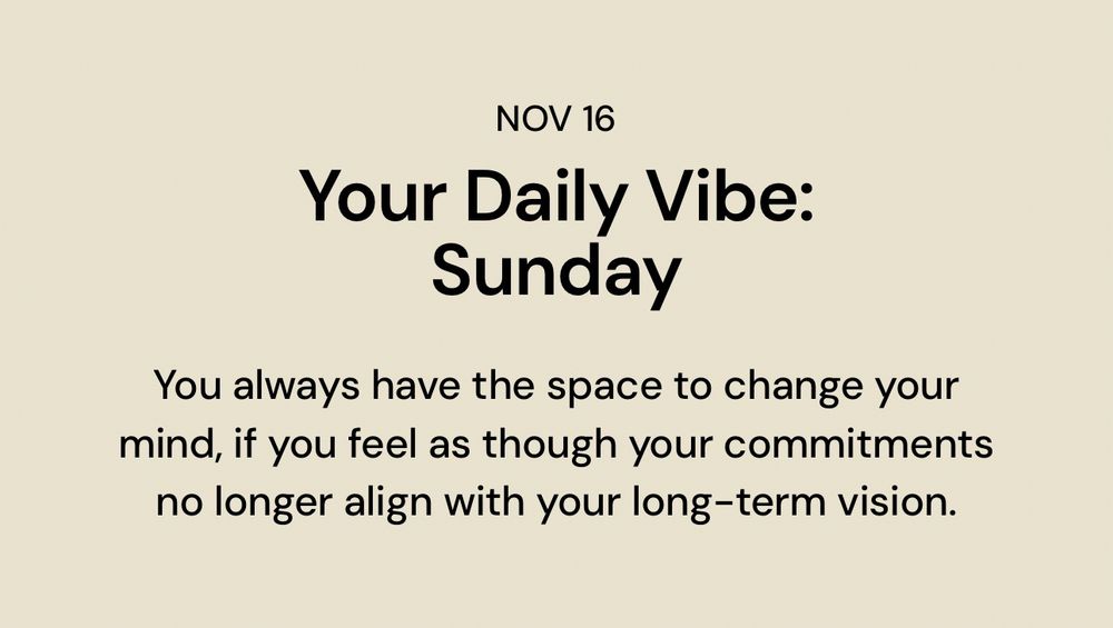 Nov 16
Your daily vibe 
Sunday
You always have the space to change your mind if you feel as though your commitments no longer align with your long-term vision.