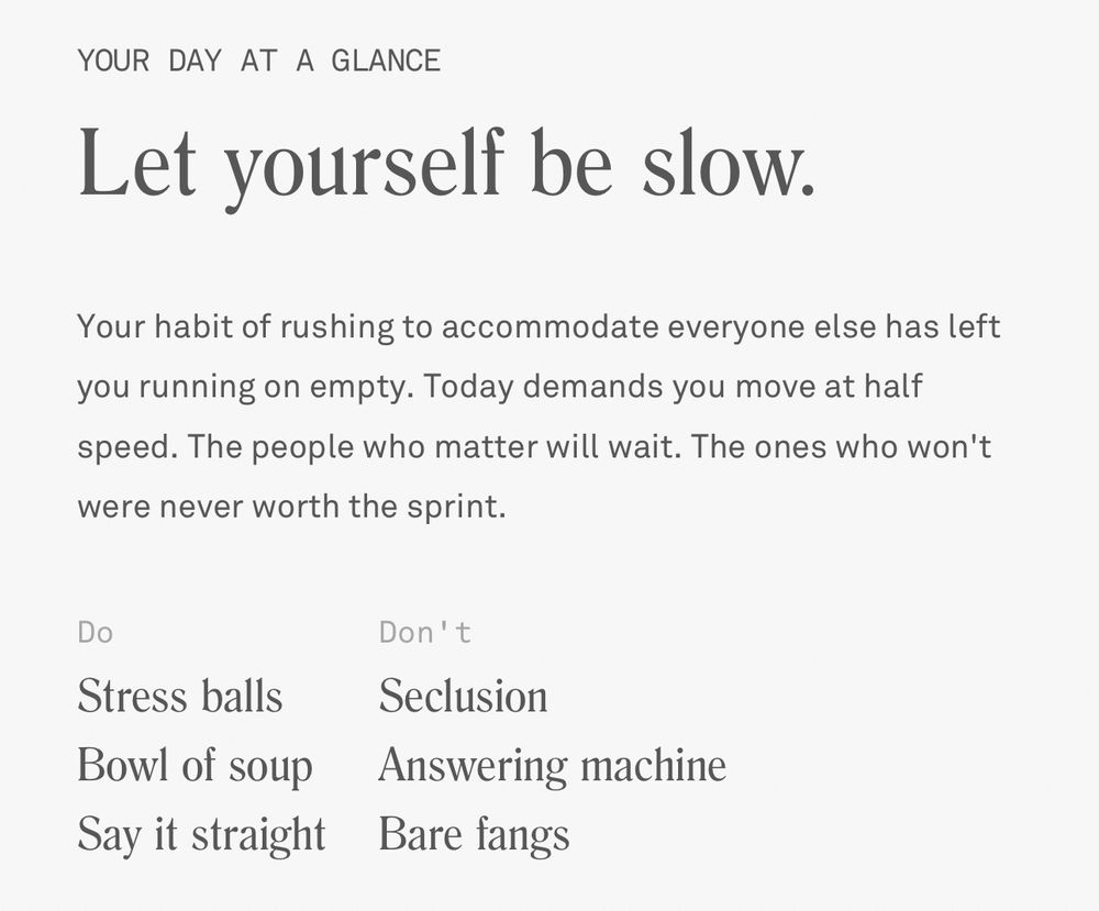 Let yourself be slow
Your habit of rushing to accommodate everyone else has left you running in empty. Today demands you move at half speed. The people who matter will wait. The ones who won’t were never worth the sprint.