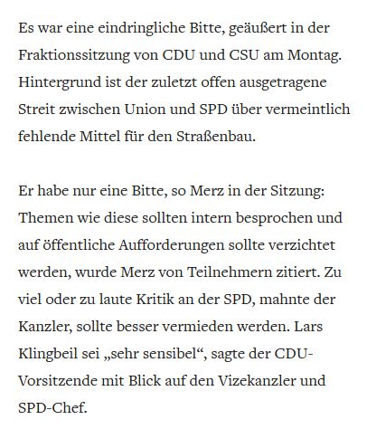 Auszug aus einem Welt-Artikel:
"Es war eine eindringliche Bitte, geäußert in der Fraktionssitzung von CDU und CSU am Montag. Hintergrund ist der zuletzt offen ausgetragene Streit zwischen Union und SPD über vermeintlich fehlende Mittel für den Straßenbau.

Er habe nur eine Bitte, so Merz in der Sitzung: Themen wie diese sollten intern besprochen und auf öffentliche Aufforderungen sollte verzichtet werden, wurde Merz von Teilnehmern zitiert. Zu viel oder zu laute Kritik an der SPD, mahnte der Kanzler, sollte besser vermieden werden. Lars Klingbeil sei „sehr sensibel“, sagte der CDU-Vorsitzende mit Blick auf den Vizekanzler und SPD-Chef."
