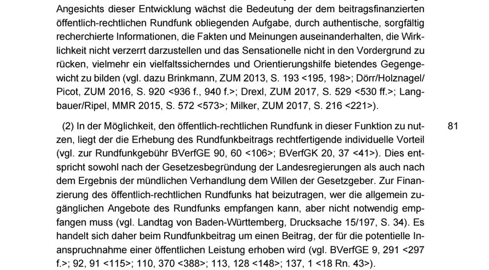 Ausschnitt aus BVerfG-Entscheidung vom 18. Juli 2018 - Randnummern 80/81

Angesichts dieser Entwicklung wächst die Bedeutung der dem beitragsfinanzierten
öffentlich-rechtlichen Rundfunk obliegenden Aufgabe, durch authentische, sorgfältig
recherchierte Informationen, die Fakten und Meinungen auseinanderhalten, die Wirk-
lichkeit nicht verzerrt darzustellen und das Sensationelle nicht in den Vordergrund zu
rücken, vielmehr ein vielfaltssicherndes und Orientierungshilfe bietendes Gegenge-
wicht zu bilden (vgl. dazu Brinkmann, ZUM 2013, S. 193 <195, 198>; Dörr/Holznagel/
Picot, ZUM 2016, S. 920 <936 f., 940 f.>; Drexl, ZUM 2017, S. 529 <530 ff.>; Lang-
bauer/Ripel, MMR 2015, S. 572 <573>; Milker, ZUM 2017, S. 216 <221>).
(2) In der Möglichkeit, den öffentlich-rechtlichen Rundfunk in dieser Funktion zu nut-
zen, liegt der die Erhebung des Rundfunkbeitrags rechtfertigende individuelle Vorteil
(vgl. zur Rundfunkgebühr BVerfGE 90, 60 <106>; BVerfGK 20, 37 <41>). Dies ent-
spricht sowohl nach der Gesetzesbegründung der Landesregierungen als auch nach
dem Ergebnis der mündlichen Verhandlung dem Willen der Gesetzgeber. Zur Finan-
zierung des öffentlich-rechtlichen Rundfunks hat beizutragen, wer die allgemein zu-
gänglichen Angebote des Rundfunks empfangen kann, aber nicht notwendig emp-
fangen muss (vgl. Landtag von Baden-Württemberg, Drucksache 15/197, S. 34). Es
handelt sich daher beim Rundfunkbeitrag um einen Beitrag, der für die potentielle In-
anspruchnahme einer öffentlichen Leistung erhoben wird (vgl. BVerfGE 9, 291 <297
f.>; 92, 91 <115>; 110, 370 <388>; 113, 128 <148>; 137, 1 <18 Rn. 43>).