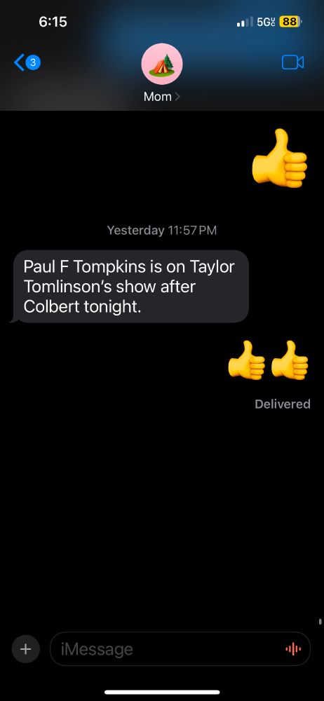 A very sincerely real text message from my mom tonight saying, "Paul F Tompkins is on Taylor Tomlinson’s show after  Colbert tonight."