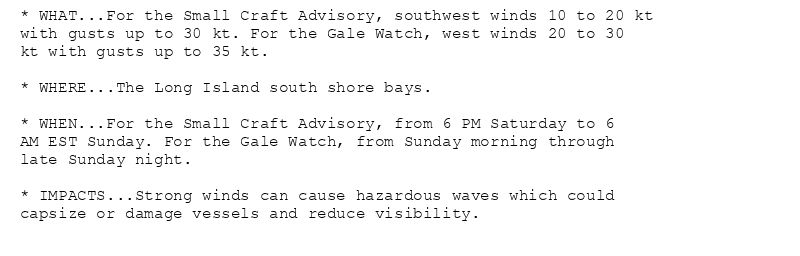 * WHAT...For the Small Craft Advisory, southwest winds 10 to 20 kt
with gusts up to 30 kt. For the Gale Watch, west winds 20 to 30
kt with gusts up to 35 kt.

* WHERE...The Long Island south shore bays.

* WHEN...For the Small Craft Advisory, from 6 PM Saturday to 6
AM EST Sunday. For the Gale Watch, from Sunday morning through
late Sunday night.

* IMPACTS...Strong winds can cause hazardous waves which could
capsize or damage vessels and reduce visibility.