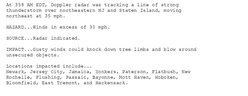 At 358 AM EDT, Doppler radar was tracking a line of strong
thunderstorm over northeastern NJ and Staten Island, moving
northeast at 35 mph.

HAZARD...Winds in excess of 30 mph.

SOURCE...Radar indicated.

IMPACT...Gusty winds could knock down tree limbs and blow around
unsecured objects.

Locations impacted include...
Newark, Jersey City, Jamaica, Yonkers, Paterson, Flatbush, New
Rochelle, Flushing, Passaic, Bayonne, Mott Haven, Hoboken,
Bloomfield, East Tremont, and Hackensack.