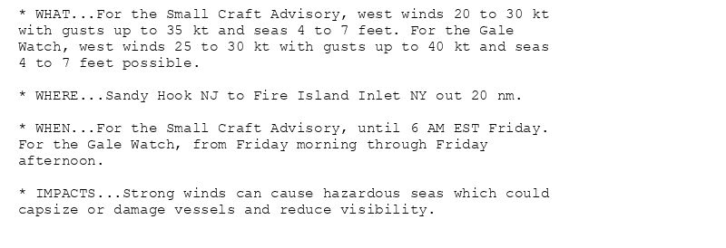 * WHAT...For the Small Craft Advisory, west winds 20 to 30 kt
with gusts up to 35 kt and seas 4 to 7 feet. For the Gale
Watch, west winds 25 to 30 kt with gusts up to 40 kt and seas
4 to 7 feet possible.

* WHERE...Sandy Hook NJ to Fire Island Inlet NY out 20 nm.

* WHEN...For the Small Craft Advisory, until 6 AM EST Friday.
For the Gale Watch, from Friday morning through Friday
afternoon.

* IMPACTS...Strong winds can cause hazardous seas which could
capsize or damage vessels and reduce visibility.