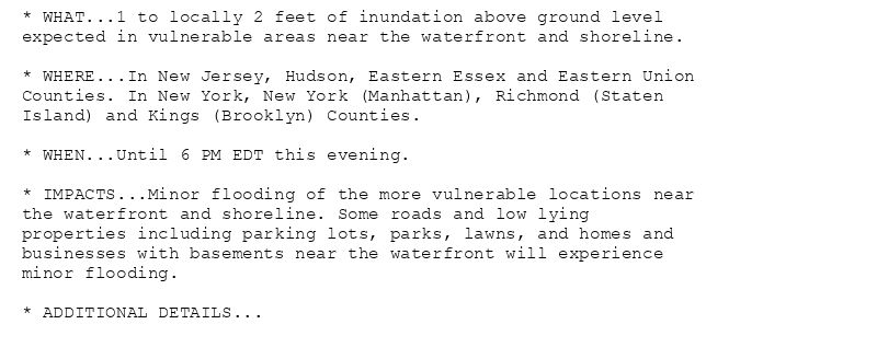 * WHAT...1 to locally 2 feet of inundation above ground level
expected in vulnerable areas near the waterfront and shoreline.

* WHERE...In New Jersey, Hudson, Eastern Essex and Eastern Union
Counties. In New York, New York (Manhattan), Richmond (Staten
Island) and Kings (Brooklyn) Counties.

* WHEN...Until 6 PM EDT this evening.

* IMPACTS...Minor flooding of the more vulnerable locations near
the waterfront and shoreline. Some roads and low lying
properties including parking lots, parks, lawns, and homes and
businesses with basements near the waterfront will experience
minor flooding.

* ADDITIONAL DETAILS...