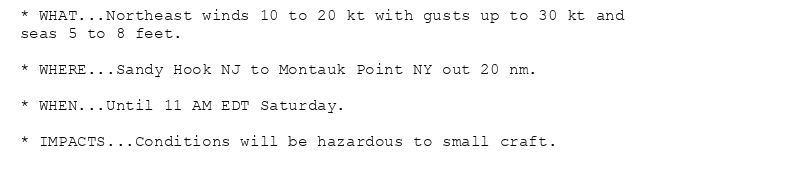 * WHAT...Northeast winds 10 to 20 kt with gusts up to 30 kt and
seas 5 to 8 feet.

* WHERE...Sandy Hook NJ to Montauk Point NY out 20 nm.

* WHEN...Until 11 AM EDT Saturday.

* IMPACTS...Conditions will be hazardous to small craft.