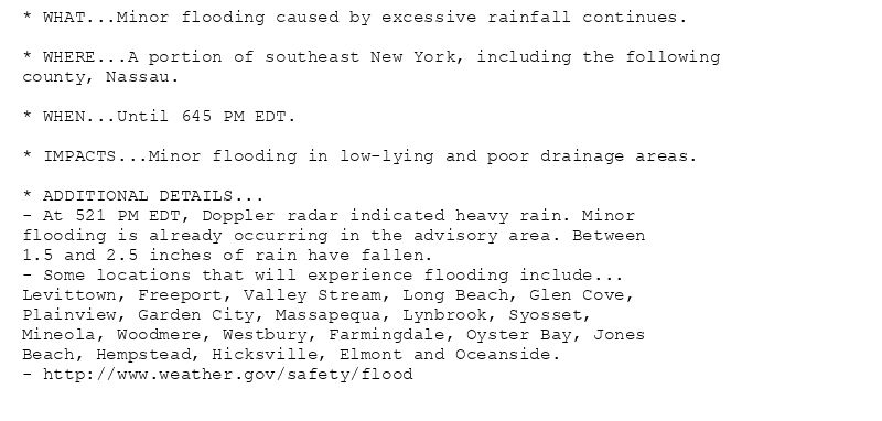 * WHAT...Minor flooding caused by excessive rainfall continues.

* WHERE...A portion of southeast New York, including the following
county, Nassau.

* WHEN...Until 645 PM EDT.

* IMPACTS...Minor flooding in low-lying and poor drainage areas.

* ADDITIONAL DETAILS...
- At 521 PM EDT, Doppler radar indicated heavy rain. Minor
flooding is already occurring in the advisory area. Between
1.5 and 2.5 inches of rain have fallen.
- Some locations that will experience flooding include...
Levittown, Freeport, Valley Stream, Long Beach, Glen Cove,
Plainview, Garden City, Massapequa, Lynbrook, Syosset,
Mineola, Woodmere, Westbury, Farmingdale, Oyster Bay, Jones
Beach, Hempstead, Hicksville, Elmont and Oceanside.
- http://www.weather.gov/safety/flood