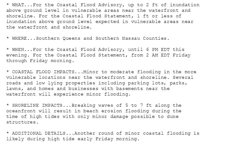 * WHAT...For the Coastal Flood Advisory, up to 2 ft of inundation
above ground level in vulnerable areas near the waterfront and
shoreline. For the Coastal Flood Statement, 1 ft or less of
inundation above ground level expected in vulnerable areas near
the waterfront and shoreline.

* WHERE...Southern Queens and Southern Nassau Counties.

* WHEN...For the Coastal Flood Advisory, until 6 PM EDT this
evening. For the Coastal Flood Statement, from 2 AM EDT Friday
through Friday morning.

* COASTAL FLOOD IMPACTS...Minor to moderate flooding in the more
vulnerable locations near the waterfront and shoreline. Several
roads and low lying properties including parking lots, parks,
lawns, and homes and businesses with basements near the
waterfront will experience minor flooding.

* SHORELINE IMPACTS...Breaking waves of 5 to 7 ft along the
oceanfront will result in beach erosion flooding during the
time of high tides with only minor damage possible to dune
structures.

* ADDITIONAL DETAILS...Another round of minor coastal flooding is
likely during high tide early Friday morning.