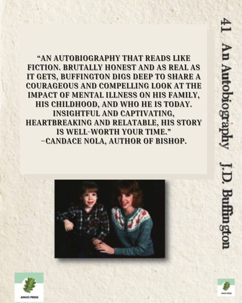 Back cover of 41: An Autobiography by J.D. Buffington. A blurb reads:

"AN AUTOBIOGRAPHY THAT READS LIKE FICTION. BRUTALLY HONEST AND AS REAL AS IT GETS, BUFFINGTON DIGS DEEP TO SHARE A COURAGEOUS AND COMPELLING LOOK AT THE IMPACT OF MENTAL ILLNESS ON HIS FAMILY, HIS CHILDHOOD, AND WHO HE IS TODAY.
INSIGHTFUL AND CAPTIVATING,
HEARTBREAKING AND RELATABLE, HIS STORY IS WELL-WORTH YOUR TIME."
-CANDACE NOLA, AUTHOR OF BISHOP.

Below is a picture of a young boy in a plaid shirt, and his young mother wearing a gray sweater. This is the young author and his mother, Irene Mulroney.

In the lower left is the Anuci Press logo and to the right is the spine with title.