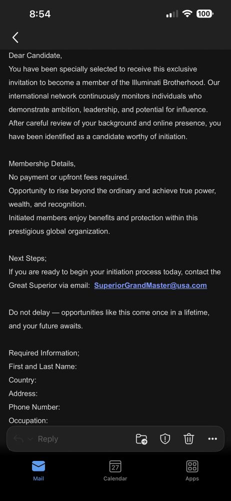 Screenshot of an email:

Dear Candidate,


You have been specially selected to receive this exclusive invitation to become a member of the Illuminati Brotherhood. Our international network continuously monitors individuals who demonstrate ambition, leadership, and potential for influence. After careful review of your background and online presence, you have been identified as a candidate worthy of initiation.

Membership Details,
No payment or upfront fees required.
Opportunity to rise beyond the ordinary and achieve true power, wealth, and recognition.
Initiated members enjoy benefits and protection within this prestigious global organization.

Next Steps;
If you are ready to begin your initiation process today, contact the Great Superior via email: SuperiorGrandMaster@usa.com

Do not delay - opportunities like this come once in a lifetime, and your future awaits.

Required Information;
First and Last Name:
Country:
Address:
Phone Number:
Occupation:
~ Reply