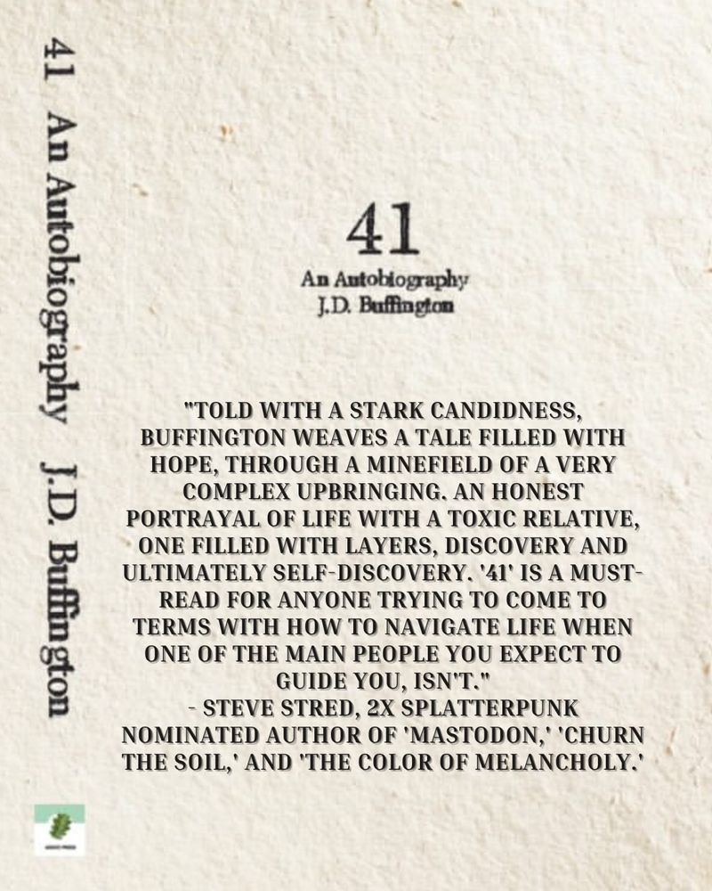 Front cover of 41: An Autobiography by J.D. Buffington. The cover is a rough looking texture of raw paper, with type font. A blurb reads:

"TOLD WITH A STARK CANDIDNESS, BUFFINGTON WEAVES A TALE FILLED WITH HOPE, THROUGH A MINEFIELD OF A VERY COMPLEX UPBRINGING. AN HONEST PORTRAYAL OF LIFE WITH A TOXIC RELATIVE, ONE FILLED WITH LAYERS, DISCOVERY AND ULTIMATELY SELF-DISCOVERY. '41' IS A MUST-READ FOR ANYONE TRYING TO COME TO TERMS WITH HOW TO NAVIGATE LIFE WHEN ONE OF THE MAIN PEOPLE YOU EXPECT TO GUIDE YOU, ISN'T."
- STEVE STRED, 2X SPLATTERPUNK NOMINATED AUTHOR OF 'MASTODON,' 'CHURN THE SOIL, AND THE COLOR OF MELANCHOLY

The spine with title and Anuci Press logo are to the left.