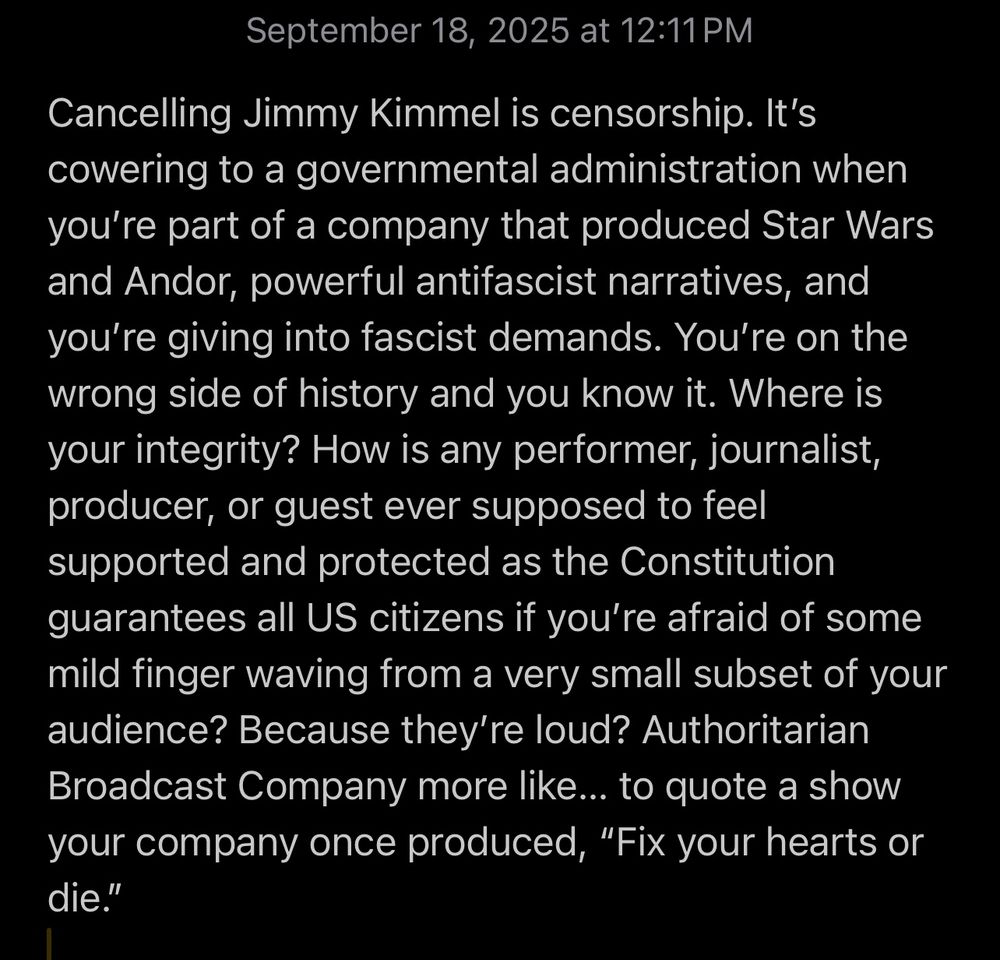 Screenshot of text:

September 18, 2025 at 12:11 PM
Cancelling Jimmy Kimmel is censorship. It's cowering to a governmental administration when you're part of a company that produced Star Wars and Andor, powerful antifascist narratives, and you're giving into fascist demands. You're on the wrong side of history and you know it. Where is your integrity? How is any performer, journalist, producer, or guest ever supposed to feel supported and protected as the Constitution guarantees all US citizens if you're afraid of some mild finger waving from a very small subset of your audience? Because they're loud? Authoritarian Broadcast Company more like... to quote a show your company once produced, "Fix your hearts or die."