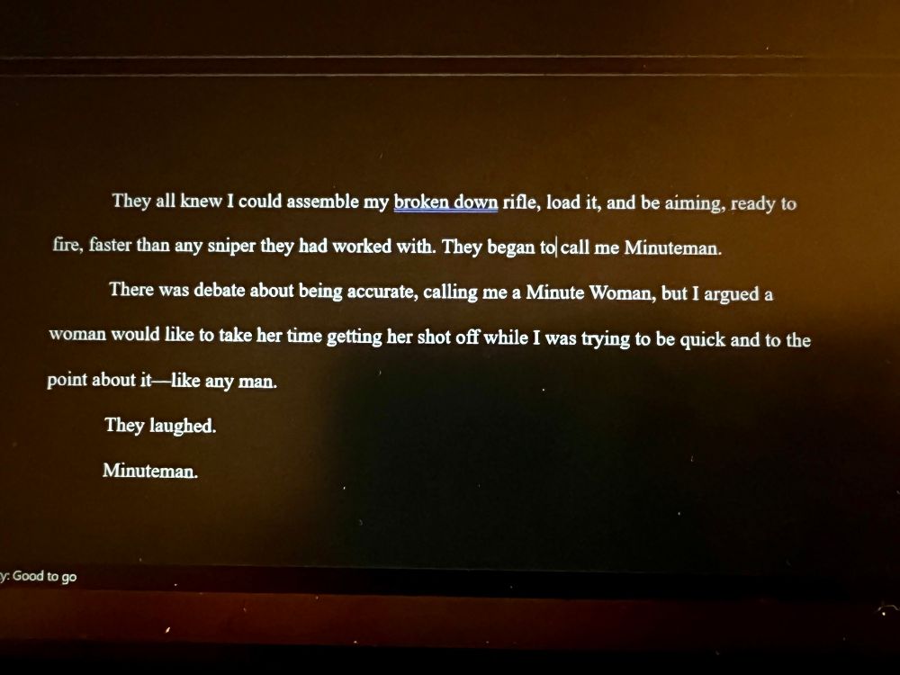 A photo of text: They all knew I could assemble my broken down rifle, load it, and be aiming, ready to fire, faster than any sniper they had worked with. They began to call me Minuteman. There was debate about being accurate, calling me a Minute Woman, but I argued a woman would like to take her time getting her shot off while I was trying to be quick and to the point about it-like any man. They laughed. Minuteman.