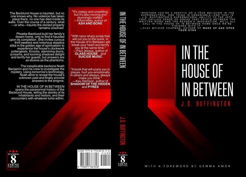 Cover for In the House of In Between. Black with a red-lit door. A shadow where no one is standing. Synopsis:
The Backlund House is haunted, but no one knows why. No violence has taken place there, no one has died inside its walls. Over the course of a century, what—or who—haunts the storied property remains unsolved.

Phoebe Backlund built her family's dream home, only to find it haunted upon its completion. She invites curious thrill seekers and notorious skeptics alike in the golden age of spiritualism to experience the house's clockwork poltergeists. Knocks, slamming doors, screams, and looming shadows delight and terrify her guests, but answers are as elusive as the phantoms.

The inexplicable beckons Noah Benjamin and his crew to investigate the mystery. Using tomorrow's technology, Noah aims to reveal the house's unknown past and finally provide answers to the enigma.

IN THE HOUSE OF IN BETWEEN spans the paranormal history of the Backlund House, telling the stories of its inhabitants and visitors, and their encounters with whatever lurks within.

Blurbs hover in a mirrored red door:
It's creepy and unsettling, but it's also moving and stunningly crafted"
—Elford Alley, author of ASH AND BONE

"With razor sharp prose that will cut you to the quick, In the House of In Between will break your heart and terrify you at the same time."
—Paul Jessup, author of GLASS HOUSE and SUICIDE MUSIC

"A book that will scare you in places, hurt you emotionally in others and always, always make you think."
—Kev Harrison, author of SHADOW OF THE HIDDEN and PYRES

At the top of the front cover:
"WHETHER YOU'RE A SKEPTIC OR A TRUE BELIEVER IN THE SUPERNAUTRAL, ONE THING IS UNDENIABLE—AND THAT IS J.D. BUFFINGTON'S SUPERNATURAL ABILITY TO TAP INTO THAT CHILLED SENSE OF DREAD THAT EXISTS BETWEEN THE WRITTEN WORD AND THE READER'S IMAGINATION. WE'LL ALL CALL IN THE HOUSE OF IN BETWEEN HOME ONCE WE'RE FINISHED WITH IT."
—CLAY MCLEOD CHAPMAN, AUTHOR OF WAKE UP AND OPEN YOUR EYES
