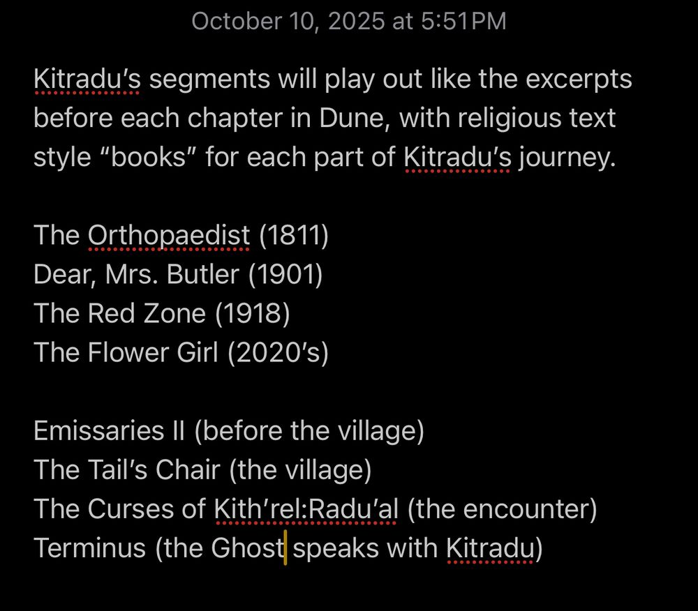 Screenshot of text:

October 10, 2025 at 5:51PM
Kitradu's segments will play out like the excerpts before each chapter in Dune, with religious text style "books" for each part of Kitradu's journey.

The Orthopaedist (1811)
Dear, Mrs. Butler (1901)
The Red Zone (1918)
The Flower Girl (2020's)

Emissaries II (before the village)
The Tail's Chair (the village)
The Curses of Kith'rel:Radu'al (the encounter)
Terminus (the Ghost speaks with Kitradu)