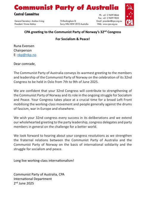 CPA greeting to the Communist Party of Norway’s 32nd Congress
For Socialism & Peace!
Runa Evensen
Chairperson
E: nkp@nkp.no
Dear comrade,
The Communist Party of Australia conveys its warmest greeting to the members
and leadership of the Communist Party of Norway on the celebration of its 32nd
Congress to be held in Oslo from 7th to 9th of June 2025.
We are confident that your 32nd Congress will contribute to strengthening of
the Communist Party of Norway and its role in the ongoing struggle for Socialism
and Peace. Your Congress takes place at a crucial time for a broad Left Front
mobilising the working-class movement and people generally against the drums
of fascism, war in Europe and elsewhere.
We wish your 32nd congress every success in its deliberations and we extend
our wholehearted greeting to the party leadership, congress delegates and party
members in general on the challenge for a better world.
We look forward to hearing about your congress resolutions as we strengthen
the fraternal relations between the Communist Party of Australia and the
Communist Party of Norway on the basis of international solidarity and the
struggle for socialism and peace.
Long live working-class internationalism!
Communist Party of Australia, CPA
International Department
2nd June 2025