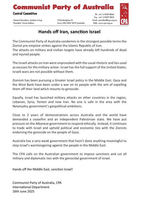 Statement from the Communist Party of Australia headed Hands off Iran, sanction Israel
The Communist Party of Australia condemns in the strongest possible terms the
Zionist pre-emptive strikes against the Islamic Republic of Iran.
The attacks on military and civilian targets have already left hundreds of dead
and injured people.
The Israeli attacks on Iran were unprovoked with the usual rhetoric and lies used
as excuses for the military action. Israel has the full support of the United States;
Israeli wars are not possible without them.
Zionism has been pursuing a Greater Israel policy in the Middle East. Gaza and
the West Bank have been under a war on its people with the aim of expelling
them off their land which mounts to genocide.
Equally, Israel has launched military attacks on other countries in the region,
Lebanon, Syria, Yemen and now Iran. No one is safe in the area with the
Netanyahu government’s geopolitical ambitions.
Close to 2 years of demonstrations across Australia and the world have
demanded a ceasefire and an independent Palestinian state. We have put
pressure on the Albanese government to respond ethically. Instead, it continues
to trade with Israel and uphold political and economic ties with the Zionists
endorsing the genocide on the people of Gaza.
Australia has a very weak government that hasn’t done anything meaningful to
stop Israel’s warmongering against the people in the Middle East.
The CPA calls on the Australian government to impose sanctions and cut all
military and diplomatic ties with the genocidal government of Israel.
Hands off the Middle East, sanction Israel